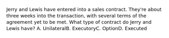 Jerry and Lewis have entered into a sales contract. They're about three weeks into the transaction, with several terms of the agreement yet to be met. What type of contract do Jerry and Lewis have? A. UnilateralB. ExecutoryC. OptionD. Executed