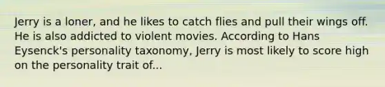 Jerry is a loner, and he likes to catch flies and pull their wings off. He is also addicted to violent movies. According to Hans Eysenck's personality taxonomy, Jerry is most likely to score high on the personality trait of...