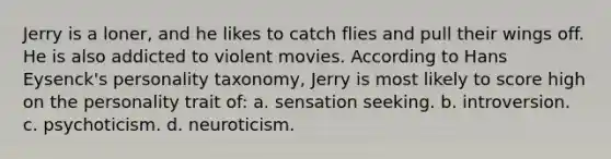 Jerry is a loner, and he likes to catch flies and pull their wings off. He is also addicted to violent movies. According to Hans Eysenck's personality taxonomy, Jerry is most likely to score high on the personality trait of: a. sensation seeking. b. introversion. c. psychoticism. d. neuroticism.