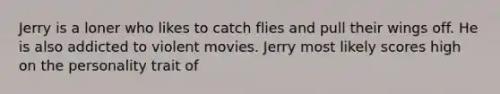 Jerry is a loner who likes to catch flies and pull their wings off. He is also addicted to violent movies. Jerry most likely scores high on the personality trait of