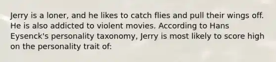 Jerry is a loner, and he likes to catch flies and pull their wings off. He is also addicted to violent movies. According to Hans Eysenck's personality taxonomy, Jerry is most likely to score high on the personality trait of: