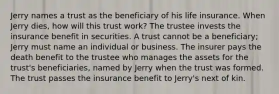 Jerry names a trust as the beneficiary of his life insurance. When Jerry dies, how will this trust work? The trustee invests the insurance benefit in securities. A trust cannot be a beneficiary; Jerry must name an individual or business. The insurer pays the death benefit to the trustee who manages the assets for the trust's beneficiaries, named by Jerry when the trust was formed. The trust passes the insurance benefit to Jerry's next of kin.