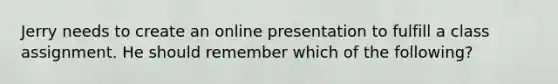 Jerry needs to create an online presentation to fulfill a class assignment. He should remember which of the following?