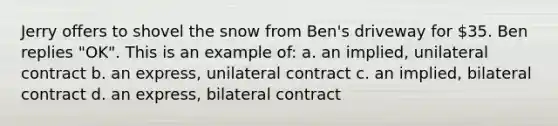 Jerry offers to shovel the snow from Ben's driveway for 35. Ben replies "OK". This is an example of: a. an implied, unilateral contract b. an express, unilateral contract c. an implied, bilateral contract d. an express, bilateral contract