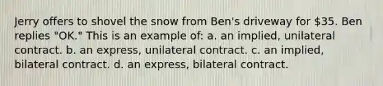 Jerry offers to shovel the snow from Ben's driveway for 35. Ben replies "OK." This is an example of: a. an implied, unilateral contract. b. an express, unilateral contract. c. an implied, bilateral contract. d. an express, bilateral contract.