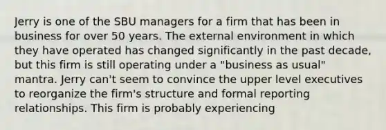 Jerry is one of the SBU managers for a firm that has been in business for over 50 years. The external environment in which they have operated has changed significantly in the past decade, but this firm is still operating under a "business as usual" mantra. Jerry can't seem to convince the upper level executives to reorganize the firm's structure and formal reporting relationships. This firm is probably experiencing