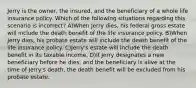 Jerry is the owner, the insured, and the beneficiary of a whole life insurance policy. Which of the following situations regarding this scenario is incorrect? A)When Jerry dies, his federal gross estate will include the death benefit of the life insurance policy. B)When Jerry dies, his probate estate will include the death benefit of the life insurance policy. C)Jerry's estate will include the death benefit in its taxable income. D)If Jerry designates a new beneficiary before he dies, and the beneficiary is alive at the time of Jerry's death, the death benefit will be excluded from his probate estate.