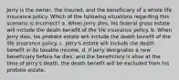 Jerry is the owner, the insured, and the beneficiary of a whole life insurance policy. Which of the following situations regarding this scenario is incorrect? a. When Jerry dies, his federal gross estate will include the death benefit of the life insurance policy. b. When Jerry dies, his probate estate will include the death benefit of the life insurance policy. c. Jerry's estate will include the death benefit in its taxable income. d. If Jerry designates a new beneficiary before he dies, and the beneficiary is alive at the time of Jerry's death, the death benefit will be excluded from his probate estate.