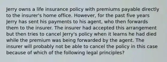 Jerry owns a life insurance policy with premiums payable directly to the insurer's home office. However, for the past five years Jerry has sent his payments to his agent, who then forwards them to the insurer. The insurer had accepted this arrangement but then tries to cancel Jerry's policy when it learns he had died while the premium was being forwarded by the agent. The insurer will probably not be able to cancel the policy in this case because of which of the following legal principles?