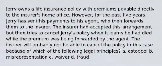 Jerry owns a life insurance policy with premiums payable directly to the insurer's home office. However, for the past five years Jerry has sent his payments to his agent, who then forwards them to the insurer. The insurer had accepted this arrangement but then tries to cancel Jerry's policy when it learns he had died while the premium was being forwarded by the agent. The insurer will probably not be able to cancel the policy in this case because of which of the following legal principles? a. estoppel b. misrepresentation c. waiver d. fraud