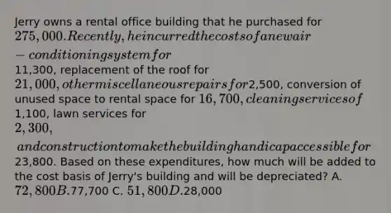 Jerry owns a rental office building that he purchased for 275,000. Recently, he incurred the costs of a new air-conditioning system for11,300, replacement of the roof for 21,000, other miscellaneous repairs for2,500, conversion of unused space to rental space for 16,700, cleaning services of1,100, lawn services for 2,300, and construction to make the building handicap accessible for23,800. Based on these expenditures, how much will be added to the cost basis of Jerry's building and will be depreciated? A. 72,800 B.77,700 C. 51,800 D.28,000