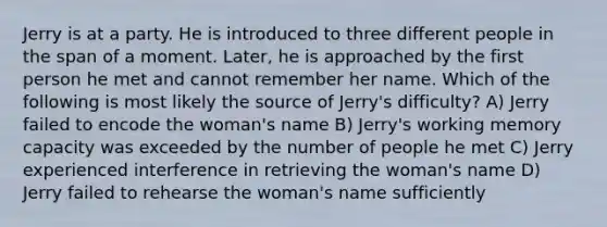 Jerry is at a party. He is introduced to three different people in the span of a moment. Later, he is approached by the first person he met and cannot remember her name. Which of the following is most likely the source of Jerry's difficulty? A) Jerry failed to encode the woman's name B) Jerry's working memory capacity was exceeded by the number of people he met C) Jerry experienced interference in retrieving the woman's name D) Jerry failed to rehearse the woman's name sufficiently