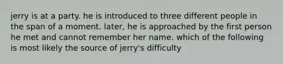 jerry is at a party. he is introduced to three different people in the span of a moment. later, he is approached by the first person he met and cannot remember her name. which of the following is most likely the source of jerry's difficulty