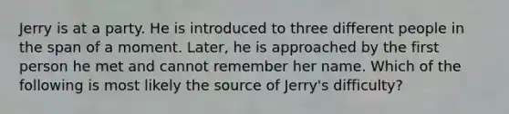 Jerry is at a party. He is introduced to three different people in the span of a moment. Later, he is approached by the first person he met and cannot remember her name. Which of the following is most likely the source of Jerry's difficulty?