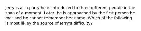 Jerry is at a party he is introduced to three different people in the span of a moment. Later, he is approached by the first person he met and he cannot remember her name. Which of the following is most likley the source of Jerry's difficulty?