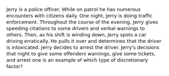 Jerry is a police officer. While on patrol he has numerous encounters with citizens daily. One night, Jerry is doing traffic enforcement. Throughout the course of the evening, Jerry gives speeding citations to some drivers and verbal warnings to others. Then, as his shift is winding down, Jerry spots a car driving erratically. He pulls it over and determines that the driver is intoxicated. Jerry decides to arrest the driver. Jerry's decisions that night to give some offenders warnings, give some tickets, and arrest one is an example of which type of discretionary factor?