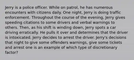 Jerry is a police officer. While on patrol, he has numerous encounters with citizens daily. One night, Jerry is doing traffic enforcement. Throughout the course of the evening, Jerry gives speeding citations to some drivers and verbal warnings to others. Then, as his shift is winding down, Jerry spots a car driving erratically. He pulls it over and determines that the driver is intoxicated. Jerry decides to arrest the driver. Jerry's decisions that night to give some offenders warnings, give some tickets and arrest one is an example of which type of discretionary factor?