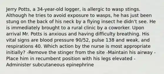 Jerry Potts, a 34-year-old logger, is allergic to wasp stings. Although he tries to avoid exposure to wasps, he has just been stung on the back of his neck by a flying insect he didn't see. He is immediately brought to a rural clinic by a coworker. Upon arrival Mr. Potts is anxious and having difficulty breathing. His vital signs are blood pressure 90/52, pulse 138 and weak, and respirations 40. Which action by the nurse is most appropriate initially? -Remove the stinger from the site -Maintain his airway -Place him in recumbent position with his legs elevated -Administer subcutaneous epinephrine