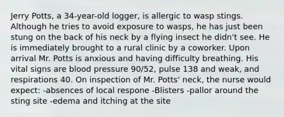 Jerry Potts, a 34-year-old logger, is allergic to wasp stings. Although he tries to avoid exposure to wasps, he has just been stung on the back of his neck by a flying insect he didn't see. He is immediately brought to a rural clinic by a coworker. Upon arrival Mr. Potts is anxious and having difficulty breathing. His vital signs are blood pressure 90/52, pulse 138 and weak, and respirations 40. On inspection of Mr. Potts' neck, the nurse would expect: -absences of local respone -Blisters -pallor around the sting site -edema and itching at the site