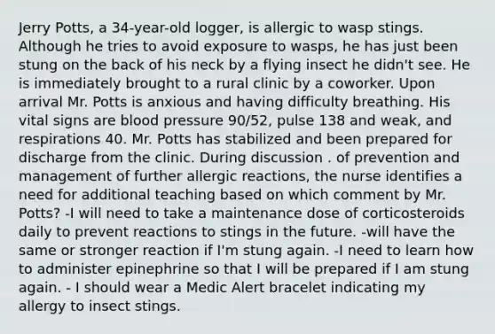 Jerry Potts, a 34-year-old logger, is allergic to wasp stings. Although he tries to avoid exposure to wasps, he has just been stung on the back of his neck by a flying insect he didn't see. He is immediately brought to a rural clinic by a coworker. Upon arrival Mr. Potts is anxious and having difficulty breathing. His vital signs are blood pressure 90/52, pulse 138 and weak, and respirations 40. Mr. Potts has stabilized and been prepared for discharge from the clinic. During discussion . of prevention and management of further allergic reactions, the nurse identifies a need for additional teaching based on which comment by Mr. Potts? -I will need to take a maintenance dose of corticosteroids daily to prevent reactions to stings in the future. -will have the same or stronger reaction if I'm stung again. -I need to learn how to administer epinephrine so that I will be prepared if I am stung again. - I should wear a Medic Alert bracelet indicating my allergy to insect stings.