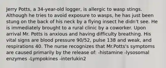 Jerry Potts, a 34-year-old logger, is allergic to wasp stings. Although he tries to avoid exposure to wasps, he has just been stung on the back of his neck by a flying insect he didn't see. He is immediately brought to a rural clinic by a coworker. Upon arrival Mr. Potts is anxious and having difficulty breathing. His vital signs are blood pressure 90/52, pulse 138 and weak, and respirations 40. The nurse recognizes that Mr.Potts's symptoms are caused primarily by the release of: -histamine -lysosomal enzymes -Lympokines -interlukin2