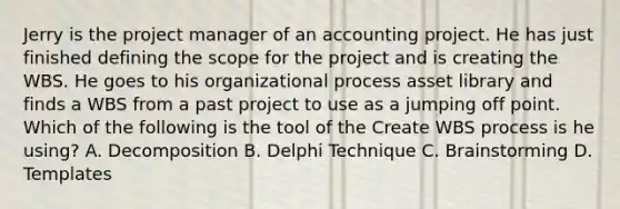 Jerry is the project manager of an accounting project. He has just finished defining the scope for the project and is creating the WBS. He goes to his organizational process asset library and finds a WBS from a past project to use as a jumping off point. Which of the following is the tool of the Create WBS process is he using? A. Decomposition B. Delphi Technique C. Brainstorming D. Templates