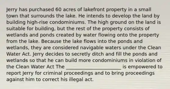 Jerry has purchased 60 acres of lakefront property in a small town that surrounds the lake. He intends to develop the land by building high-rise condominiums. The high ground on the land is suitable for building, but the rest of the property consists of wetlands and ponds created by water flowing onto the property from the lake. Because the lake flows into the ponds and wetlands, they are considered navigable waters under the Clean Water Act. Jerry decides to secretly ditch and fill the ponds and wetlands so that he can build more condominiums in violation of the Clean Water Act The _______________________ is empowered to report Jerry for criminal proceedings and to bring proceedings against him to correct his illegal act.