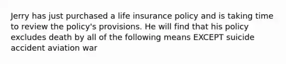 Jerry has just purchased a life insurance policy and is taking time to review the policy's provisions. He will find that his policy excludes death by all of the following means EXCEPT suicide accident aviation war