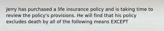 Jerry has purchased a life insurance policy and is taking time to review the policy's provisions. He will find that his policy excludes death by all of the following means EXCEPT