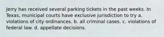 Jerry has received several parking tickets in the past weeks. In Texas, municipal courts have exclusive jurisdiction to try a. violations of city ordinances. b. all criminal cases. c. violations of federal law. d. appellate decisions.