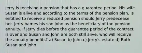 Jerry is receiving a pension that has a guarantee period. His wife Susan is alive and according to the terms of the pension plan, is entitled to receive a reduced pension should Jerry predecease her. Jerry names his son John as the beneficiary of the pension annuity. If Jerry dies before the guarantee period of the contract is over and Susan and John are both still alive, who will receive the annuity benefits? a) Susan b) John c) Jerry's estate d) Both Susan and John