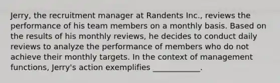 Jerry, the recruitment manager at Randents Inc., reviews the performance of his team members on a monthly basis. Based on the results of his monthly reviews, he decides to conduct daily reviews to analyze the performance of members who do not achieve their monthly targets. In the context of management functions, Jerry's action exemplifies ____________.