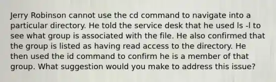 Jerry Robinson cannot use the cd command to navigate into a particular directory. He told the service desk that he used ls -l to see what group is associated with the file. He also confirmed that the group is listed as having read access to the directory. He then used the id command to confirm he is a member of that group. What suggestion would you make to address this issue?