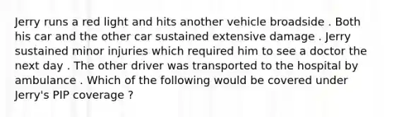 Jerry runs a red light and hits another vehicle broadside . Both his car and the other car sustained extensive damage . Jerry sustained minor injuries which required him to see a doctor the next day . The other driver was transported to the hospital by ambulance . Which of the following would be covered under Jerry's PIP coverage ?