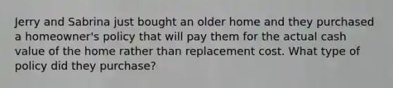 Jerry and Sabrina just bought an older home and they purchased a homeowner's policy that will pay them for the actual cash value of the home rather than replacement cost. What type of policy did they purchase?