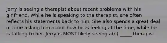 Jerry is seeing a therapist about recent problems with his girlfriend. While he is speaking to the therapist, she often reflects his statements back to him. She also spends a great deal of time asking him about how he is feeling at the time, while he is talking to her. Jerry is MOST likely seeing a(n) _____ therapist.