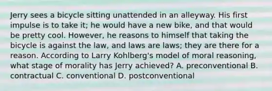 Jerry sees a bicycle sitting unattended in an alleyway. His first impulse is to take it; he would have a new bike, and that would be pretty cool. However, he reasons to himself that taking the bicycle is against the law, and laws are laws; they are there for a reason. According to Larry Kohlberg's model of moral reasoning, what stage of morality has Jerry achieved? A. preconventional B. contractual C. conventional D. postconventional