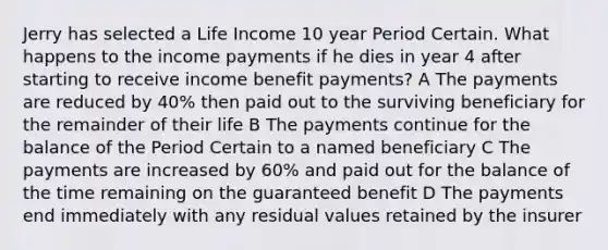 Jerry has selected a Life Income 10 year Period Certain. What happens to the income payments if he dies in year 4 after starting to receive income benefit payments? A The payments are reduced by 40% then paid out to the surviving beneficiary for the remainder of their life B The payments continue for the balance of the Period Certain to a named beneficiary C The payments are increased by 60% and paid out for the balance of the time remaining on the guaranteed benefit D The payments end immediately with any residual values retained by the insurer