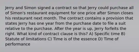 Jerry and Simon signed a contract so that Jerry could purchase all of Simon's restaurant equipment for one price after Simon closes his restaurant next month. The contract contains a provision that states Jerry has one year from the purchase date to file a suit relative to the purchase. After the year is up, Jerry forfeits the right. What kind of contract clause is this? A) Specific time B) Statute of limitations C) Time is of the essence D) Time of performance