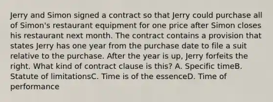 Jerry and Simon signed a contract so that Jerry could purchase all of Simon's restaurant equipment for one price after Simon closes his restaurant next month. The contract contains a provision that states Jerry has one year from the purchase date to file a suit relative to the purchase. After the year is up, Jerry forfeits the right. What kind of contract clause is this? A. Specific timeB. Statute of limitationsC. Time is of the essenceD. Time of performance