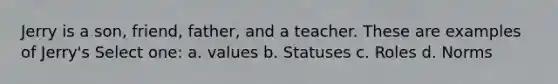 Jerry is a son, friend, father, and a teacher. These are examples of Jerry's Select one: a. values b. Statuses c. Roles d. Norms