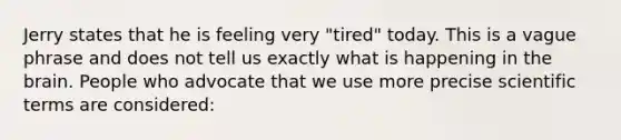 Jerry states that he is feeling very "tired" today. This is a vague phrase and does not tell us exactly what is happening in the brain. People who advocate that we use more precise scientific terms are considered: