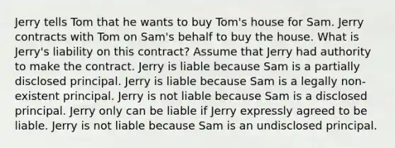 Jerry tells Tom that he wants to buy Tom's house for Sam. Jerry contracts with Tom on Sam's behalf to buy the house. What is Jerry's liability on this contract? Assume that Jerry had authority to make the contract. Jerry is liable because Sam is a partially disclosed principal. Jerry is liable because Sam is a legally non-existent principal. Jerry is not liable because Sam is a disclosed principal. Jerry only can be liable if Jerry expressly agreed to be liable. Jerry is not liable because Sam is an undisclosed principal.