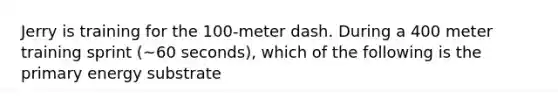 Jerry is training for the 100-meter dash. During a 400 meter training sprint (~60 seconds), which of the following is the primary energy substrate