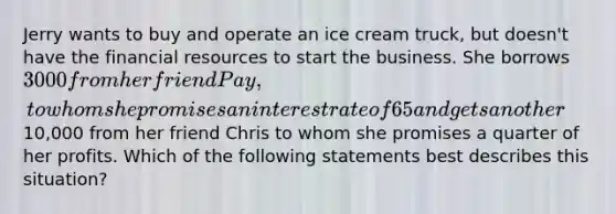 Jerry wants to buy and operate an ice cream truck, but doesn't have the financial resources to start the business. She borrows 3000 from her friend Pay, to whom she promises an interest rate of 65 and gets another10,000 from her friend Chris to whom she promises a quarter of her profits. Which of the following statements best describes this situation?