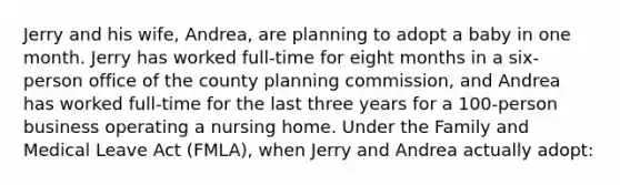 Jerry and his wife, Andrea, are planning to adopt a baby in one month. Jerry has worked full-time for eight months in a six-person office of the county planning commission, and Andrea has worked full-time for the last three years for a 100-person business operating a nursing home. Under the Family and Medical Leave Act (FMLA), when Jerry and Andrea actually adopt:
