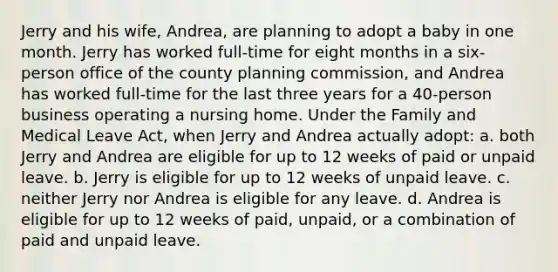 Jerry and his wife, Andrea, are planning to adopt a baby in one month. Jerry has worked full-time for eight months in a six-person office of the county planning commission, and Andrea has worked full-time for the last three years for a 40-person business operating a nursing home. Under the Family and Medical Leave Act, when Jerry and Andrea actually adopt: a. both Jerry and Andrea are eligible for up to 12 weeks of paid or unpaid leave. b. Jerry is eligible for up to 12 weeks of unpaid leave. c. neither Jerry nor Andrea is eligible for any leave. d. Andrea is eligible for up to 12 weeks of paid, unpaid, or a combination of paid and unpaid leave.