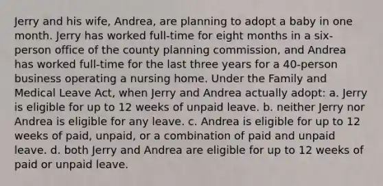 Jerry and his wife, Andrea, are planning to adopt a baby in one month. Jerry has worked full-time for eight months in a six-person office of the county planning commission, and Andrea has worked full-time for the last three years for a 40-person business operating a nursing home. Under the Family and Medical Leave Act, when Jerry and Andrea actually adopt: a. Jerry is eligible for up to 12 weeks of unpaid leave. b. neither Jerry nor Andrea is eligible for any leave. c. Andrea is eligible for up to 12 weeks of paid, unpaid, or a combination of paid and unpaid leave. d. both Jerry and Andrea are eligible for up to 12 weeks of paid or unpaid leave.