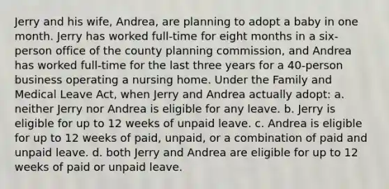 Jerry and his wife, Andrea, are planning to adopt a baby in one month. Jerry has worked full-time for eight months in a six-person office of the county planning commission, and Andrea has worked full-time for the last three years for a 40-person business operating a nursing home. Under the Family and Medical Leave Act, when Jerry and Andrea actually adopt: a. neither Jerry nor Andrea is eligible for any leave. b. Jerry is eligible for up to 12 weeks of unpaid leave. c. Andrea is eligible for up to 12 weeks of paid, unpaid, or a combination of paid and unpaid leave. d. both Jerry and Andrea are eligible for up to 12 weeks of paid or unpaid leave.