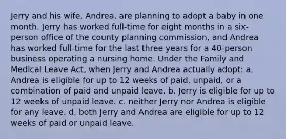 Jerry and his wife, Andrea, are planning to adopt a baby in one month. Jerry has worked full-time for eight months in a six-person office of the county planning commission, and Andrea has worked full-time for the last three years for a 40-person business operating a nursing home. Under the Family and Medical Leave Act, when Jerry and Andrea actually adopt: a. Andrea is eligible for up to 12 weeks of paid, unpaid, or a combination of paid and unpaid leave. b. Jerry is eligible for up to 12 weeks of unpaid leave. c. neither Jerry nor Andrea is eligible for any leave. d. both Jerry and Andrea are eligible for up to 12 weeks of paid or unpaid leave.